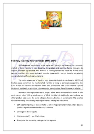 Summary regarding future direction of the Brand
         Horlicks gained a prominent brand name and trusted brand image in the consumer
market by time. Horlicks is now designing the product and planning future strategies to
capture the teen age market. Also Horlicks is looking forward to flood the market with
vending machines. Moreover Horlicks is planning to expand its market share by introducing
new products in different segmentations.

          The major advantage of Horlicks over its competitors is in rural reach. 30-35% of
Horlicks sales come from the rural market. Horlicks is trying to penetrate deeper into the
rural market via satellite distribution chain and promotions. The urban market capture
strategy is mainly via promotions, campaigns and segmentation (launching new products).

          Horlicks is looking forward to its project ASHA which will contribute much in the
rural market sales. With gradual success of ASHA Horlicks it is looking forward to bring its
other product also under the same category. Besides, Horlicks is sampling its 200g satches
for test marketing and thereby creating awareness among the consumers.

   •   GSK is contemplating to expand its Rs 12 billion flagship brand Horlicks into 8-10 new
       product segments over the next 12-18 months.

   •   Leverage on Brand Equity.

   •   Intensive growth – use it twice/day.

   •   To capture the upcoming teenage market segment.

                                                                                          22
 