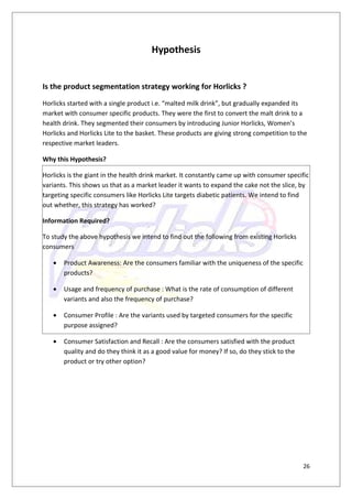 Hypothesis


Is the product segmentation strategy working for Horlicks ?
Horlicks started with a single product i.e. “malted milk drink”, but gradually expanded its
market with consumer specific products. They were the first to convert the malt drink to a
health drink. They segmented their consumers by introducing Junior Horlicks, Women’s
Horlicks and Horlicks Lite to the basket. These products are giving strong competition to the
respective market leaders.

Why this Hypothesis?

Horlicks is the giant in the health drink market. It constantly came up with consumer specific
variants. This shows us that as a market leader it wants to expand the cake not the slice, by
targeting specific consumers like Horlicks Lite targets diabetic patients. We intend to find
out whether, this strategy has worked?

Information Required?

To study the above hypothesis we intend to find out the following from existing Horlicks
consumers

   •   Product Awareness: Are the consumers familiar with the uniqueness of the specific
       products?

   •   Usage and frequency of purchase : What is the rate of consumption of different
       variants and also the frequency of purchase?

   •   Consumer Profile : Are the variants used by targeted consumers for the specific
       purpose assigned?

   •   Consumer Satisfaction and Recall : Are the consumers satisfied with the product
       quality and do they think it as a good value for money? If so, do they stick to the
       product or try other option?




                                                                                             26
 