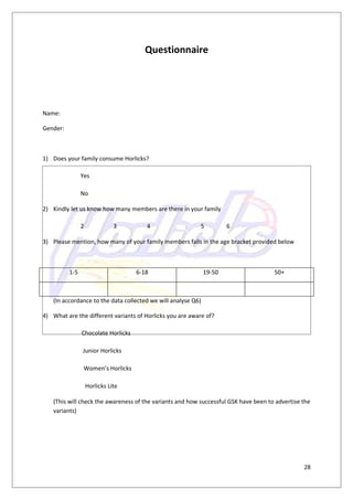 Questionnaire




Name:

Gender:



1) Does your family consume Horlicks?

                Yes

                No

2) Kindly let us know how many members are there in your family

                2              3        4                 5           6

3) Please mention, how many of your family members falls in the age bracket provided below



          1-5                        6-18                     19-50                  50+



   (In accordance to the data collected we will analyse Q6)

4) What are the different variants of Horlicks you are aware of?

                Chocolate Horlicks

                Junior Horlicks

                 Women’s Horlicks

                    Horlicks Lite

   (This will check the awareness of the variants and how successful GSK have been to advertise the
   variants)




                                                                                                28
 