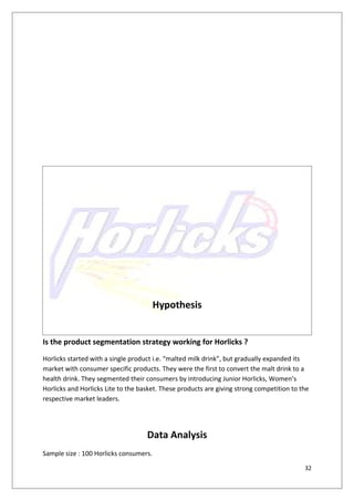 Hypothesis


Is the product segmentation strategy working for Horlicks ?
Horlicks started with a single product i.e. “malted milk drink”, but gradually expanded its
market with consumer specific products. They were the first to convert the malt drink to a
health drink. They segmented their consumers by introducing Junior Horlicks, Women’s
Horlicks and Horlicks Lite to the basket. These products are giving strong competition to the
respective market leaders.




                                    Data Analysis
Sample size : 100 Horlicks consumers.

                                                                                           32
 
