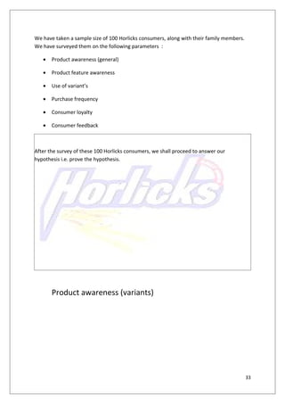 We have taken a sample size of 100 Horlicks consumers, along with their family members.
We have surveyed them on the following parameters :

   •   Product awareness (general)

   •   Product feature awareness

   •   Use of variant’s

   •   Purchase frequency

   •   Consumer loyalty

   •   Consumer feedback



After the survey of these 100 Horlicks consumers, we shall proceed to answer our
hypothesis i.e. prove the hypothesis.




       Product awareness (variants)




                                                                                          33
 