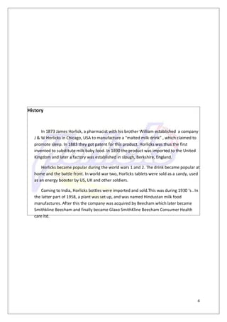 History


       In 1873 James Horlick, a pharmacist with his brother William established a company
   J & W Horlicks in Chicago, USA to manufacture a “malted milk drink” , which claimed to
   promote sleep. In 1883 they got patent for this product. Horlicks was thus the first
   invented to substitute milk baby food. In 1890 the product was imported to the United
   Kingdom and later a factory was established in slough, Berkshire, England.

       Horlicks became popular during the world wars 1 and 2. The drink became popular at
   home and the battle front. In world war two, Horlicks tablets were sold as a candy, used
   as an energy booster by US, UK and other soldiers.

       Coming to India, Horlicks bottles were imported and sold.This was during 1930 ‘s . In
   the latter part of 1958, a plant was set up, and was named Hindustan milk food
   manufactures. After this the company was acquired by Beecham which later became
   Smithkline Beecham and finally became Glaxo SmithKline Beecham Consumer Health
   care ltd.




                                                                                           4
 