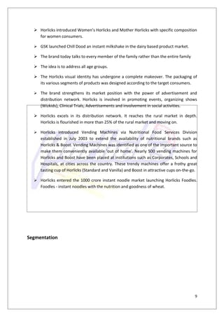  Horlicks introduced Women’s Horlicks and Mother Horlicks with specific composition
    for women consumers.

   GSK launched Chill Dood an instant milkshake in the dairy based product market.

   The brand today talks to every member of the family rather than the entire family

   The idea is to address all age groups.

   The Horlicks visual identity has undergone a complete makeover. The packaging of
    its various segments of products was designed according to the target consumers.

   The brand strengthens its market position with the power of advertisement and
     distribution network. Horlicks is involved in promoting events, organizing shows
     (Wizkids), Clinical Trials, Advertisements and involvement in social activities.

   Horlicks excels in its distribution network. It reaches the rural market in depth.
    Horlicks is flourished in more than 25% of the rural market and moving on.

   Horlicks introduced Vending Machines via Nutritional Food Services Division
     established in July 2003 to extend the availability of nutritional brands such as
     Horlicks & Boost. Vending Machines was identified as one of the important source to
     make them conveniently available 'out of home'. Nearly 500 vending machines for
     Horlicks and Boost have been placed at institutions such as Corporates, Schools and
     Hospitals, at cities across the country. These trendy machines offer a frothy great
     tasting cup of Horlicks (Standard and Vanilla) and Boost in attractive cups on-the-go.

   Horlicks entered the 1000 crore instant noodle market launching Horlicks Foodles.
     Foodles - instant noodles with the nutrition and goodness of wheat.




Segmentation




                                                                                         9
 