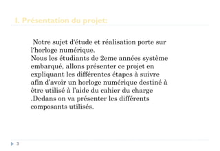I. Présentation du projet:
Notre sujet d'étude et réalisation porte sur
l‘horloge numérique.
Nous les étudiants de 2eme années système
embarqué, allons présenter ce projet en
expliquant les différentes étapes à suivre
afin d’avoir un horloge numérique destiné à
être utilisé à l’aide du cahier du charge
.Dedans on va présenter les différents
composants utilisés.
3
 