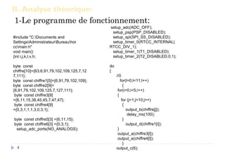 II. Analyse théorique:
1-Le programme de fonctionnement:
4
#include "C:Documents and
SettingsAdministrateurBureauhor
ccmain.h"
void main()
{int i,j,k,l,v,h;
byte const
chiffre[10]={63,6,91,79,102,109,125,7,12
7,111};
byte const chiffre1[5]={6,91,79,102,109};
byte const chiffre2[9]=
{6,91,79,102,109,125,7,127,111};
byte const chiffre3[9]
={6,11,15,38,45,45,7,47,47};
byte const chiffre4[9]
={0,3,1,1,1,3,0,3,1};
byte const chiffre5[3] ={6,11,15};
byte const chiffre6[3] ={0,3,1};
setup_adc_ports(NO_ANALOGS);
setup_adc(ADC_OFF);
setup_psp(PSP_DISABLED);
setup_spi(SPI_SS_DISABLED);
setup_timer_0(RTCC_INTERNAL|
RTCC_DIV_1);
setup_timer_1(T1_DISABLED);
setup_timer_2(T2_DISABLED,0,1);
do
{
//0
for(l=0;l<11;l++)
{
for(i=0;i<5;i++)
{
for (j=1;j<10;j++)
{
output_b(chiffre[j]);
delay_ms(100);
}
output_d(chiffre1[i]);
}
output_a(chiffre3[l]);
output_e(chiffre4[l]);
}
output_c(6);
 