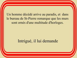 Un homme décédé arrive au paradis, et  dans le bureau de St-Pierre remarque que les murs sont ornés d'une multitude d'horloges. Intrigué, il lui demande 
