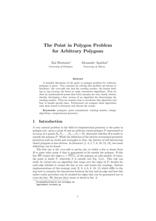 The Point in Polygon Problem
for Arbitrary Polygons
Kai Hormann∗
University of Erlangen
Alexander Agathos†
University of Athens
Abstract
A detailed discussion of the point in polygon problem for arbitrary
polygons is given. Two concepts for solving this problem are known in
literature: the even-odd rule and the winding number, the former lead-
ing to ray-crossing, the latter to angle summation algorithms. First we
show by mathematical means that both concepts are very closely related,
thereby developing a ﬁrst version of an algorithm for determining the
winding number. Then we examine how to accelerate this algorithm and
how to handle special cases. Furthermore we compare these algorithms
with those found in literature and discuss the results.
Keywords: polygons, point containment, winding number, integer
algorithms, computational geometry.
1 Introduction
A very natural problem in the ﬁeld of computational geometry is the point in
polygon test: given a point R and an arbitrary closed polygon P represented as
an array of n points P0, P1, . . . , Pn−1, Pn = P0, determine whether R is inside or
outside the polygon P. While the deﬁnition of the interior of standard geometric
primitives such as circles and rectangles is clear, the interior of self-intersecting
closed polygons is less obvious. In literature [1, 4, 5, 7, 8, 10, 12, 13], two main
deﬁnitions can be found.
The ﬁrst one is the even-odd or parity rule, in which a line is drawn from
R to some other point S that is guaranteed to lie outside the polygon. If this
line RS crosses the edges ei = PiPi+1 of the polygon an odd number of times,
the point is inside P, otherwise it is outside (see Fig. 1(a)). This rule can
easily be turned into an algorithm that loops over the edges of P, decides for
each edge whether it crosses the line or not, and counts the crossings. Various
implementations of this strategy exist [2, 3, 4, 6, 8, 10, 11] which diﬀer in the
way how to compute the intersection between the line and an edge and how this
rather costly procedure can be avoided for edges that can be guaranteed not to
cross the line. We discuss these issues in detail in Sec. 3.
∗hormann@informatik.uni-erlangen.de
†agalex@ath.forthnet.gr
1
 