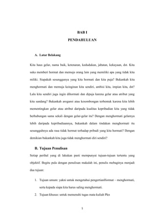 BAB I

                             PENDAHULUAN



   A. Latar Belakang


Kita haus gelar, nama baik, ketenaran, kedudukan, jabatan, kekayaan, dst. Kita

suka memberi hormat dan memuja orang lain yang memiliki apa yang tidak kita

miliki. Siapakah sesunggunya yang kita hormati dan kita puja? Bukankah kita

menghormati dan memuja keinginan kita sendiri, ambisi kita, impian kita, dst?

Lalu kita sendiri juga ingin dihormati dan dipuja karena gelar atau atribut yang

kita sandang? Bukankah arogansi atau kesombongan terbentuk karena kita lebih

mementingkan gelar atau atribut daripada kualitas kepribadian kita yang tidak

berhubungan sama sekali dengan gelar-gelar itu? Dengan menghormati gelarnya

lebih daripada kepribadiaannya, bukankah dalam tindakan menghormati itu

sesungguhnya ada rasa tidak hormat terhadap pribadi yang kita hormati? Dengan

demikian bukankah kita juga tidak menghormati diri sendiri?


   B. Tujuan Penulisan
Setiap perihal yang di lakukan pasti mempunyai tujuan-tujuan tertentu yang

objektif. Begitu pula dengan penulisan makalah ini, penulis mebaginya menjadi

dua tujuan:


   1. Tujuan umum: yakni untuk mengetahui pengertianHormat – menghormati,

       serta kepada siapa kita harus saling menghormati.

   2. Tujuan khusus: untuk memenuhi tugas mata kuliah Pkn



                                       1
 