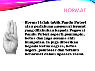 HORMAT
• Hormat ialah tabik Pandu Puteri
atau perlakuan menerusi isyarat
yang dilakukan kepada Pegawai
Pandu Puteri seperti pemimpin,
ketua dan juga sesama ahli
kumpulan. Ia juga diberikan
kepada ketua negara, ketua
negeri, pembesar dan tetamu
kehormat dalam upacara rasmi.
 