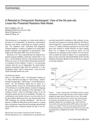 Commentary



A Rebuttal to Chiropractic Radiologists’ View of the 50-year-old,
Linear-No-Threshold Radiation Risk Model
Paul A Oakley, MSc, DC
Donald D Harrison, PhD, DC, MSE
Deed E Harrison, DC
Jason W Haas, DC


This discussion is in response to a letter-to-the editor in     ased and unscientific evaluation of the evidence on can-
the form of a ‘Commentary’ by Bussieres, Ammendolia,            cer risks from exposure to ionizing radiation. We believe,
Peterson, and Taylor1 concerning our original commen-           while being brief, we presented the facts. We presented a
tary: ‘On “phantom risks” associated with diagnostic            review of 7 studies of human exposures to low-level radi-
ionizing radiation: evidence in support of revising radio-      ation that resulted in health benefits for these popula-
graphy standards and regulations in chiropractic,2 pub-         tions.2 So, in support of our previous article, we will
lished in the December 2005 issue of this journal.              expand on our evaluation of the evidence. For our discus-
   Bussieres et al.1 have expressed that our original com-      sion, we direct the reader to Figure 1 as a visual represen-
mentary lacked credibility, while they claimed that: 1) we      tation of the Linear-No-Threshold Model (LNT) and the
have a vested financial interest in promoting routine and       Radiation Hormesis Model of cancer risks from exposure
follow-up x-rays; 2) we provided a biased and unscientif-       to ionizing radiation.
ic evaluation of the evidence; 3) there is “no convincing
evidence that the use of radiography for spinal biome-
chanical assessment (other than for scoliosis) is of any
therapeutic value”; and 4) ‘unnecessary’ x-rays are asso-
ciated with high health care costs.

Ad Hominem Attacks
First, we will address their1 “Ad Hominem” attacks on
us. They referred to our paper as “self serving”, “profes-
sionally irresponsible”, and having a “vested financial in-
terest”. An Ad Hominem attack has no place in a
scientific debate. In fact, the Ad Hominem attack is one
of the fallacies in scientific debates; instead of critiquing
the science, attack the character of the individual.3 Ac-
cording to Stein,3 when an individual resorts to an Ad          Figure 1 “Linear” indicates the LNT Model, which is a linear
Hominem attack, they have lost credibility. Normally, we        extrapolation from the high dose (dose-rate) of atomic bombs
would ignore such insults, however, we note only two of         dropped on Japan, drawn linearly down to zero. This model
the four authors (Harrisons) have any financial gain from       assumes that any exposure has a cancer risk, and the greater
CBP technique (by seminar attendance) – but how do              the exposure, the greater the cancer risk. “Hormesis” is the
doctors, in different States/Provinces/Countries, x-raying      quadratic shaped curve (U-shaped curve), where between
their own patients, transcribe the knowledge gained about       zero and the zero equivalent point (ZEP), there is less risk of
spinal health into a financial benefit for any of our au-       cancer or a ‘benefit’. However, doses greater than the ZEP
thors?                                                          (a threshold) indicate a near linear increased risk of cancer with
                                                                increasing doses. (adapted from Luckey, 1991 and Hiserodt,
                                                                2005).4,5
Biased and Unscientific Evaluation of the Evidence
Second, Bussieres et al.1 claimed that we presented a bi-

172                                                                                            J Can Chiropr Assoc 2006; 50(3)
 