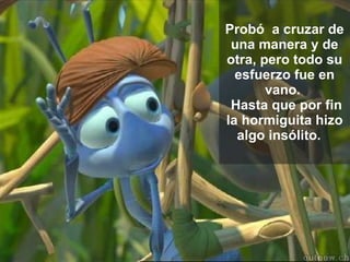 Probó  a cruzar de una manera y de otra, pero todo su esfuerzo fue en vano.   Hasta que por fin la hormiguita hizo algo insólito.    
