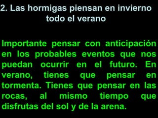 2. Las hormigas piensan en invierno
           todo el verano

Importante pensar con anticipación
en los probables eventos que nos
puedan ocurrir en el futuro. En
verano, tienes que pensar en
tormenta. Tienes que pensar en las
rocas, al mismo tiempo que
disfrutas del sol y de la arena.
 