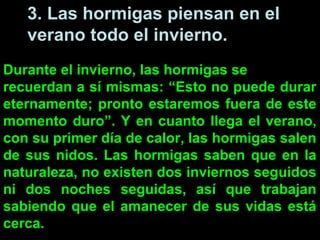 3. Las hormigas piensan en el
   verano todo el invierno.
Durante el invierno, las hormigas se
recuerdan a sí mismas: “Esto no puede durar
eternamente; pronto estaremos fuera de este
momento duro”. Y en cuanto llega el verano,
con su primer día de calor, las hormigas salen
de sus nidos. Las hormigas saben que en la
naturaleza, no existen dos inviernos seguidos
ni dos noches seguidas, así que trabajan
sabiendo que el amanecer de sus vidas está
cerca.
 