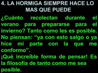 4. LA HORMIGA SIEMPRE HACE LO
           MAS QUE PUEDE
¿Cuánto recolectan durante el
verano para prepararse para el
invierno? Tanto como les es posible.
No piensan: “ya con esto salgo o ya
hice mi parte con la que me
conformo”.
¡Qué increíble forma de pensar! Es
la filosofía de tanto como me sea
posible.
 