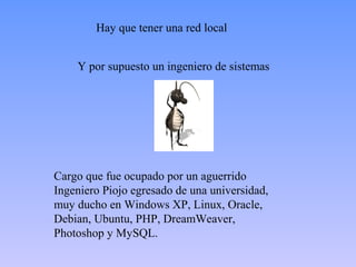 Hay que tener una red local


    Y por supuesto un ingeniero de sistemas




Cargo que fue ocupado por un aguerrido
Ingeniero Piojo egresado de una universidad,
muy ducho en Windows XP, Linux, Oracle,
Debian, Ubuntu, PHP, DreamWeaver,
Photoshop y MySQL.
 