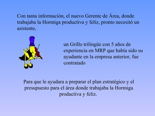 Con tanta información, el nuevo Gerente de Área, donde
trabajaba la Hormiga productiva y feliz, pronto necesitó un
asistente,


                      un Grillo trilingüe con 5 años de
                      experiencia en MRP que había sido su
                      ayudante en la empresa anterior, fue
                      contratado


   Para que le ayudara a preparar el plan estratégico y el
   presupuesto para el área donde trabajaba la Hormiga
                    productiva y feliz.
 
