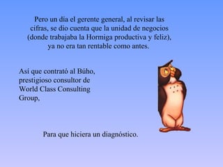 Pero un día el gerente general, al revisar las
   cifras, se dio cuenta que la unidad de negocios
  (donde trabajaba la Hormiga productiva y feliz),
          ya no era tan rentable como antes.


Así que contrató al Búho,
prestigioso consultor de
World Class Consulting
Group,



       Para que hiciera un diagnóstico.
 