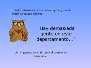 El búho estuvo tres meses en la empresa y pronto
emitió un sesudo informe:




                    "Hay demasiada
                     gente en este
                    departamento..."

  Así el gerente general siguió el consejo del
                 consultor y ...
 