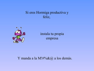 Si eres Hormiga productiva y
               feliz,



             instala tu propia
                 empresa




Y manda a la M!#%&@ a los demás.
 
