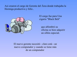 Así crearon el cargo de Gerente del Área donde trabajaba la
Hormiga productiva y feliz..

                                 El cargo fue para Una
                                 cigarra "Black Belt"


                                   que alfombró su
                                   oficina se hizo adquirir
                                   un sillón especial.



        El nuevo gerente necesitó - claro está - un
        nuevo computador y cuando se tiene más
                   de un computador
 
