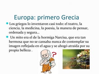 Europa: primero Grecia
Los griegos lo inventaron casi todo: el teatro, la
ciencia, la medicina, la poesía, la manera de pensar,
ordenada y segura…
 Un mito era el de la hormiga Narcisa, que era tan
hermosa que no se cansaba nunca de contemplar su
imagen reflejada en el agua y se ahogó atraída por su
propia belleza .
 