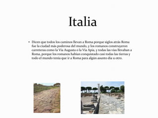 Italia
● Dicen que todos los caminos llevan a Roma porque siglos atrás Roma
fue la ciudad más poderosa del mundo, y los romanos construyeron
carreteras como la Vía Augusta o la Vía Apia, y todas las vías llevaban a
Roma, porque los romanos habían conquistado casi todas las tierras y
todo el mundo tenía que ir a Roma para algún asunto día u otro.
 
