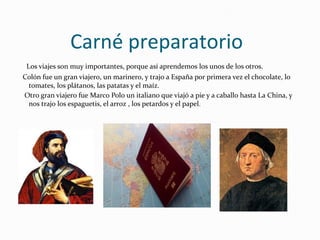 Carné preparatorio
Los viajes son muy importantes, porque así aprendemos los unos de los otros.
Colón fue un gran viajero, un marinero, y trajo a España por primera vez el chocolate, lo
tomates, los plátanos, las patatas y el maíz.
Otro gran viajero fue Marco Polo un italiano que viajó a pie y a caballo hasta La China, y
nos trajo los espaguetis, el arroz , los petardos y el papel.
 