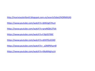 http://mariviaulainfantil.blogspot.com.es/search/label/HORMIGAS
https://www.youtube.com/watch?v=jbNVjgS7HuU
https://www.youtube.com/watch?v=qnxNQ9c2TkA
https://www.youtube.com/watch?v=f-8pSS7I8iE
https://www.youtube.com/watch?v=dIHITEoG5K0
https://www.youtube.com/watch?v=_a2MlPkhym8
https://www.youtube.com/watch?v=tNaMHglryLA
 