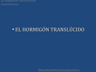 EL HORMIGÓN TRANSLÚCIDO
DiegoMalloFeijóo




          • EL HORMIGÓN TRANSLÚCIDO




                          MásterRehabilitaciónArquitectónica
 