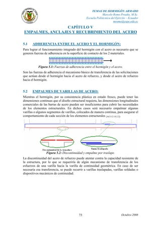 TEMAS DE HORMIGÓN ARMADO 
Marcelo Romo Proaño, M.Sc. 
Escuela Politécnica del Ejército – Ecuador 
mromo@espe.edu.ec 
CAPÍTULO V 
EMPALMES, ANCLAJES Y RECUBRIMIENTO DEL ACERO 
5.1 ADHERENCIA ENTRE EL ACERO Y EL HORMIGÓN: 
Para lograr el funcionamiento integrado del hormigón con el acero es necesario que se 
generen fuerzas de adherencia en la superficie de contacto de los 2 materiales. 
Figura 5.1: Fuerzas de adherencia entre el hormigón y el acero. 
Son las fuerzas de adherencia el mecanismo básico de transferencia de las solicitaciones 
que actúan desde el hormigón hacia el acero de refuerzo, y desde el acero de refuerzo 
hacia el hormigón. 
5.2 EMPALMES DE VARILLAS DE ACERO: 
Mientras el hormigón, por su consistencia plástica en estado fresco, puede tener las 
dimensiones continuas que el diseño estructural requiera, las dimensiones longitudinales 
comerciales de las barras de acero pueden ser insuficientes para cubrir las necesidades 
de los elementos estructurales. En dichos casos será necesario empalmar algunas 
varillas o algunos segmentos de varillas, colocados de manera continua, para asegurar el 
comportamiento de cada sección de los elementos estructurales [ACI 12.14.2.2]. 
Figura 5.2: Discontinuidad y empalme por traslape. 
La discontinuidad del acero de refuerzo puede atentar contra la capacidad resistente de 
la estructura, por lo que se requeriría de algún mecanismo de transferencia de los 
esfuerzos de una varilla hacia la varilla de continuidad geométrica. En caso de ser 
necesaria esa transferencia, se puede recurrir a varillas traslapadas, varillas soldadas o 
dispositivos mecánicos de continuidad. 
73 Octubre-2008 
 