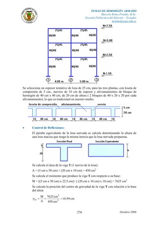 TEMAS DE HORMIGÓN ARMADO
Marcelo Romo Proaño, M.Sc.
Escuela Politécnica del Ejército – Ecuador
mromo@espe.edu.ec
Octubre-2008276
Se selecciona un espesor tentativo de losa de 25 cm, para las tres plantas, con loseta de
compresión de 5 cm., nervios de 10 cm de espesor y alivianamientos de bloque de
hormigón de 40 cm x 40 cm, de 20 cm de altura ( 2 bloques de 40 x 20 x 20 por cada
alivianamiento), lo que es tradicional en nuestro medio.
• Control de Deflexiones:
El peralte equivalente de la losa nervada se calcula determinando la altura de
una losa maciza que tenga la misma inercia que la losa nervada propuesta.
Se calcula el área de la viga T (1 nervio de la losa):
A = (5 cm x 50 cm) + (20 cm x 10 cm) = 450 cm2
Se calcula el momento que produce la viga T con respecto a su base:
M = [(5 cm x 50 cm) x 22.5 cm]+ [ (20 cm x 10 cm) x 10 cm] = 7625 cm3
Se calcula la posición del centro de gravedad de la viga T con relación a la base
del alma:
cm94.16
cm450
cm7625
A
M
y 2
3
G ===
 