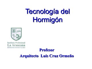Tecnología delTecnología del
HormigónHormigón
ProfesorProfesor
Arquitecto Luis Cruz OrmeñoArquitecto Luis Cruz Ormeño
 