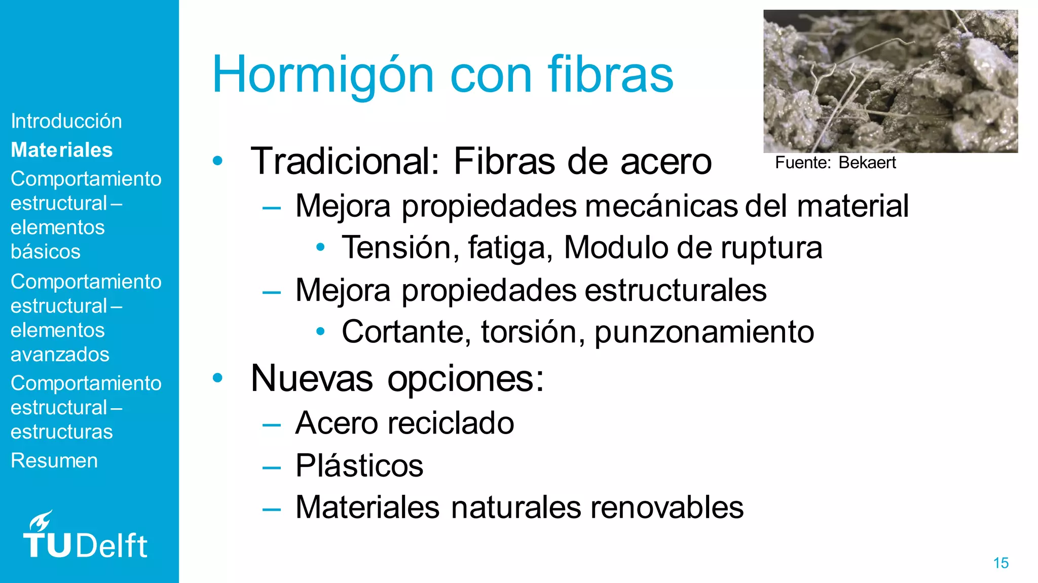 15
Hormigón con fibras
• Tradicional: Fibras de acero
– Mejora propiedades mecánicas del material
• Tensión, fatiga, Modulo de ruptura
– Mejora propiedades estructurales
• Cortante, torsión, punzonamiento
• Nuevas opciones:
– Acero reciclado
– Plásticos
– Materiales naturales renovables
Introducción
Materiales
Comportamiento
estructural –
elementos
básicos
Comportamiento
estructural –
elementos
avanzados
Comportamiento
estructural –
estructuras
Resumen
Fuente: Bekaert
 