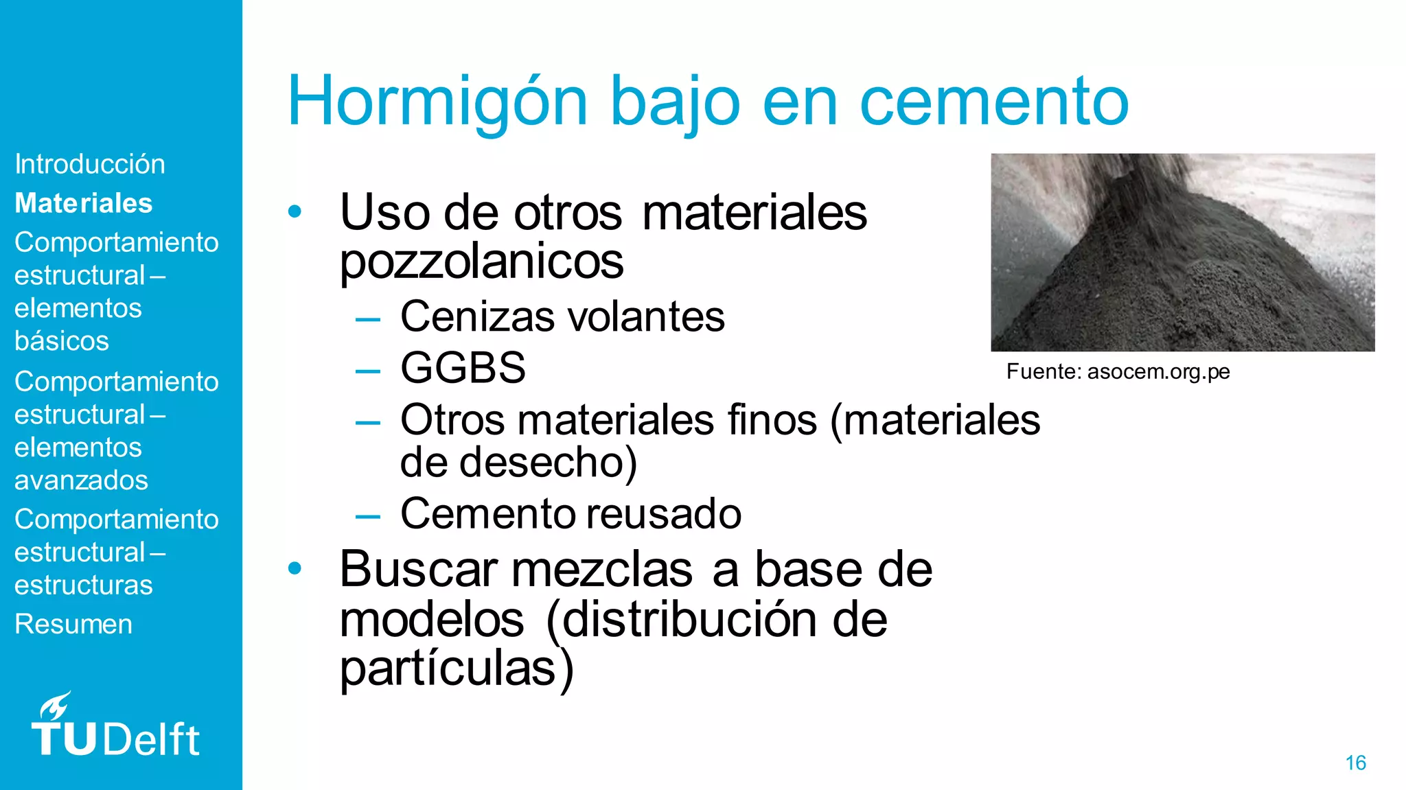 16
Hormigón bajo en cemento
• Uso de otros materiales
pozzolanicos
– Cenizas volantes
– GGBS
– Otros materiales finos (materiales
de desecho)
– Cemento reusado
• Buscar mezclas a base de
modelos (distribución de
partículas)
Introducción
Materiales
Comportamiento
estructural –
elementos
básicos
Comportamiento
estructural –
elementos
avanzados
Comportamiento
estructural –
estructuras
Resumen
Fuente: asocem.org.pe
 