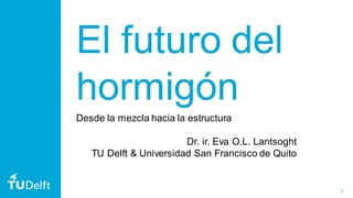 1
El futuro del
hormigón
Desde la mezcla hacia la estructura
Dr. ir. Eva O.L. Lantsoght
TU Delft & Universidad San Francisco de Quito
 
