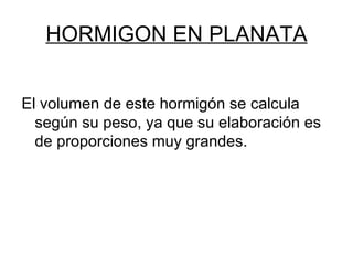 HORMIGON EN PLANATA El volumen de este hormigón se calcula según su peso, ya que su elaboración es de proporciones muy grandes. 