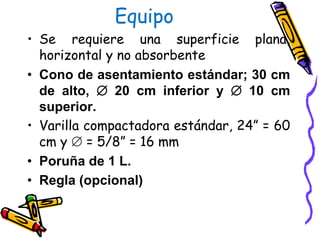 Equipo
• Se requiere una superficie plana,
horizontal y no absorbente
• Cono de asentamiento estándar; 30 cm
de alto,  20 cm inferior y  10 cm
superior.
• Varilla compactadora estándar, 24” = 60
cm y  = 5/8” = 16 mm
• Poruña de 1 L.
• Regla (opcional)
 