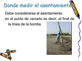 Donde medir el asentamiento
Debe considerarse el asentamiento
en el punto de vaciado es decir, al final de
la línea de la bomba
 