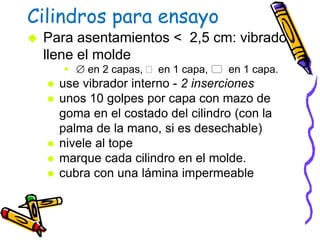 Cilindros para ensayo
 Para asentamientos < 2,5 cm: vibrado
llene el molde
  en 2 capas,  en 1 capa,  en 1 capa.
 use vibrador interno - 2 inserciones
 unos 10 golpes por capa con mazo de
goma en el costado del cilindro (con la
palma de la mano, si es desechable)
 nivele al tope
 marque cada cilindro en el molde.
 cubra con una lámina impermeable
 
