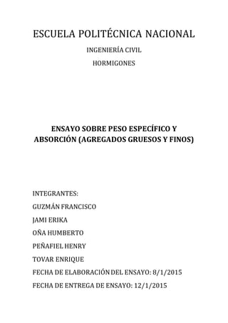 ESCUELA POLITÉCNICA NACIONAL
INGENIERÍA CIVIL
HORMIGONES
ENSAYO SOBRE PESO ESPECÍFICO Y
ABSORCIÓN (AGREGADOS GRUESOS Y FINOS)
INTEGRANTES:
GUZMÁN FRANCISCO
JAMI ERIKA
OÑA HUMBERTO
PEÑAFIEL HENRY
TOVAR ENRIQUE
FECHA DE ELABORACIÓNDEL ENSAYO: 8/1/2015
FECHA DE ENTREGA DE ENSAYO: 12/1/2015
 