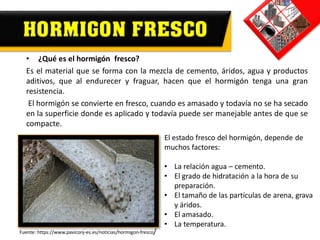 • ¿Qué es el hormigón fresco?
Es el material que se forma con la mezcla de cemento, áridos, agua y productos
aditivos, que al endurecer y fraguar, hacen que el hormigón tenga una gran
resistencia.
El hormigón se convierte en fresco, cuando es amasado y todavía no se ha secado
en la superficie donde es aplicado y todavía puede ser manejable antes de que se
compacte.
El estado fresco del hormigón, depende de
muchos factores:
• La relación agua – cemento.
• El grado de hidratación a la hora de su
preparación.
• El tamaño de las partículas de arena, grava
y áridos.
• El amasado.
• La temperatura.
Fuente: https://www.paviconj-es.es/noticias/hormigon-fresco/
 