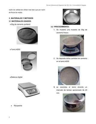 Revista Laboratorios de Ingeniería Año 2012, No 1, Universidad de Cartagena


razón de calidad de clinker mas bien que por razón
de finura de molido.


3. MATERIALES Y METODOS
3.1 MATERIALES USADOS:
    50g de cemento portland
                                                             3.2 PROCEDIMIENTO:
                                                                  1. Se muestra una muestra de 50g de
                                                                       cemento fresco.




    Tamiz #200




                                                                  2. Se deposita dicha cantidad de cemento
                                                                       en el tamiz #200




    Balanza digital




                                                                  3. se zarandea el tamiz durante un
                                                                       intervalo de tiempo aproximado de 20
                                                                       min.




       Recipiente




2
 