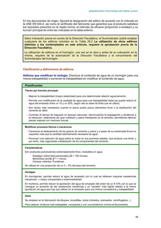 HORMIGONES. INGENIERIA DE EDIFICACION.
64
En los documentos de origen, figurará la designación del aditivo de acuerdo con lo indicado en
la UNE EN 934-2, así como el certificado del fabricante que garantice que el producto satisface
los requisitos prescritos en la citada norma, el intervalo de eficacia (proporción a emplear) y su
función principal de entre las indicadas en la tabla anterior.
Salvo indicación previa en contra de la Dirección Facultativa, el Suministrador podrá emplear
cualquiera de los aditivos incluidos en la Tabla 29.2 La utilización de otros aditivos
distintos a los contemplados en este artículo, requiere la aprobación previa de la
Dirección Facultativa.
La utilización de aditivos en el hormigón, una vez en la obra y antes de su colocación en la
misma, requiere de la autorización de la Dirección Facultativa y el conocimiento del
Suministrador del hormigón.
Clasificación y definiciones de aditivos.
Aditivos que modifican la reología. Disminuir el contenido de agua de un hormigón para una
misma trabajabilidad o aumentar la trabajabilidad sin modificar el contenido de agua.
Plastificantes
Tienen por función principal:
- Mejorar la trabajabilidad (mayor plasticidad) para una determinada relación agua/cemento.
- Permite una modificación de la cantidad de agua para una trabajabilidad dada (se puede reducir el
agua del amasado entre un 10 y un 20%, según sea la clase de árido que se utilice).
- Son tantos más necesarios cuando la arena posee pocos elementos finos o la dosificación del
cemento es débil.
- Controlar el tiempo de fraguado en épocas calurosas, disminuyendo la segregación y tendencia a
la retracción, obteniendo así gran cohesión y plena hidratación en el cemento, permitiendo fabricar
piezas mejores con menores roturas.
Modifican procesos físicos o mecánicos.
- Favorecen el deslizamiento de los granos de cemento y arena y a pesar de su extremada finura no
requieren más que la cantidad estrictamente necesaria de agua.
- Provocan una retención de agua sobre la masa en sus primeras edades, que produce una lenta, y
por tanto, más organizada cristalización de los componentes del cemento.
Características
Son productos pulverulentos extremadamente finos, insolubles en agua.
Kieselgur (sílice fósil pulverizado) (Ø < 100 micras)
Bentonitas (arcilla Ø < 1 micra)
Cenizas volantes, Puzolanas…
Se utilizan en una proporción de un 3 – 5% del peso del cemento.
Ventajas.
En hormigones, permite reducir el agua de amasado con lo cual se obtienen mayores resistencias
mecánicas → mayor compacidad e impermeabilidad.
En morteros, permite reducir la aportación del agua de amasado del orden de un 8-10% con lo que se
consigue un aumento de las resistencias mecánicas y un "secado" más rápido debido a la menor
aportación de agua que hay que utilizar en el amasado para una misma consistencia y trabajabilidad.
Usos
Se emplean en la fabricación de bloques, bovedillas, tubos (vibrados, prensados, centrifugados...)
Para obtener morteros más trabajables, compactos y con una tendencia mínima al fisuramiento.
 