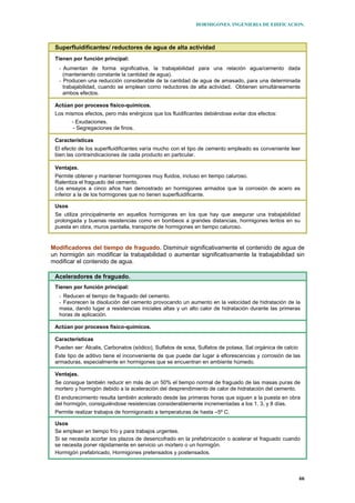 HORMIGONES. INGENIERIA DE EDIFICACION.
66
Superfluidificantes/ reductores de agua de alta actividad
Tienen por función principal:
- Aumentan de forma significativa, la trabajabilidad para una relación agua/cemento dada
(manteniendo constante la cantidad de agua).
- Producen una reducción considerable de la cantidad de agua de amasado, para una determinada
trabajabilidad, cuando se emplean como reductores de alta actividad. Obtienen simultáneamente
ambos efectos.
Actúan por procesos físico-químicos.
Los mismos efectos, pero más enérgicos que los fluidificantes debiéndose evitar dos efectos:
- Exudaciones.
- Segregaciones de finos.
Características
El efecto de los superfluidificantes varía mucho con el tipo de cemento empleado es conveniente leer
bien las contraindicaciones de cada producto en particular.
Ventajas.
Permite obtener y mantener hormigones muy fluidos, incluso en tiempo caluroso.
Ralentiza el fraguado del cemento.
Los ensayos a cinco años han demostrado en hormigones armados que la corrosión de acero es
inferior a la de los hormigones que no tienen superfluidificante.
Usos
Se utiliza principalmente en aquellos hormigones en los que hay que asegurar una trabajabilidad
prolongada y buenas resistencias como en bombeos a grandes distancias, hormigones lentos en su
puesta en obra, muros pantalla, transporte de hormigones en tiempo caluroso.
Modificadores del tiempo de fraguado. Disminuir significativamente el contenido de agua de
un hormigón sin modificar la trabajabilidad o aumentar significativamente la trabajabilidad sin
modificar el contenido de agua.
Aceleradores de fraguado.
Tienen por función principal:
- Reducen el tiempo de fraguado del cemento.
- Favorecen la disolución del cemento provocando un aumento en la velocidad de hidratación de la
masa, dando lugar a resistencias iniciales altas y un alto calor de hidratación durante las primeras
horas de aplicación.
Actúan por procesos físico-químicos.
Características
Pueden ser: Álcalis, Carbonatos (sódico), Sulfatos de sosa, Sulfatos de potasa, Sal orgánica de calcio
Este tipo de aditivo tiene el inconveniente de que puede dar lugar a eflorescencias y corrosión de las
armaduras, especialmente en hormigones que se encuentran en ambiente húmedo.
Ventajas.
Se consigue también reducir en más de un 50% el tiempo normal de fraguado de las masas puras de
mortero y hormigón debido a la aceleración del desprendimiento de calor de hidratación del cemento.
El endurecimiento resulta también acelerado desde las primeras horas que siguen a la puesta en obra
del hormigón, consiguiéndose resistencias considerablemente incrementadas a los 1, 3, y 8 días.
Permite realizar trabajos de hormigonado a temperaturas de hasta –5º C.
Usos
Se emplean en tiempo frío y para trabajos urgentes.
Si se necesita acortar los plazos de desencofrado en la prefabricación o acelerar el fraguado cuando
se necesita poner rápidamente en servicio un mortero o un hormigón.
Hormigón prefabricado, Hormigones pretensados y postensados.
 