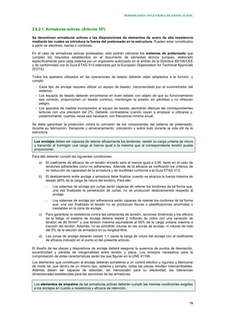 HORMIGONES. INGENIERIA DE EDIFICACION.
79
2.6.2.1. Armaduras activas. (Artículo 35º)
Se denominan armaduras activas a las disposiciones de elementos de acero de alta resistencia
mediante las cuales se introduce la fuerza del pretensado en la estructura. Pueden estar constituidos
a partir de alambres, barras o cordones.
En el caso de armaduras activas postesadas, sólo podrán utilizarse los sistemas de pretensado que
cumplan los requisitos establecidos en el documento de idoneidad técnica europeo, elaborado
específicamente para cada sistema por un organismo autorizado en el ámbito de la Directiva 89/106/CEE
y de conformidad con la Guía ETAG 013 elaborada por la European Organisation for Technical Approvals
(EOTA).
Todos los aparatos utilizados en las operaciones de tesado deberán estar adaptados a la función, y
cumplir:
- Cada tipo de anclaje requiere utilizar un equipo de tesado, (recomendado por el suministrador del
sistema).
- Los equipos de tesado deberán encontrarse en buen estado con objeto de que su funcionamiento
sea correcto, proporcionen un tesado continuo, mantengan la presión sin pérdidas y no ofrezcan
peligro.
- Los aparatos de medida incorporados al equipo de tesado, permitirán efectuar las correspondientes
lecturas con una precisión del 2%. Deberán contrastarse cuando vayan a empezar a utilizarse y,
posteriormente, cuantas veces sea necesario, con frecuencia mínima anual.
Se debe garantizar la protección contra la corrosión de los componentes del sistema de pretensado,
durante su fabricación, transporte y almacenamiento, colocación y sobre todo durante la vida útil de la
estructura.
Los anclajes deben ser capaces de retener eficazmente los tendones, resistir su carga unitaria de rotura
y transmitir al hormigón una carga al menos igual a la máxima que el correspondiente tendón pueda
proporcionar.
Para ello deberán cumplir las siguientes condiciones:
a) El coeficiente de eficacia de un tendón anclado será al menos igual a 0,95, tanto en el caso de
tendones adherentes como no adherentes. Además de la eficacia se verificarán los criterios de
no reducción de capacidad de la armadura y de ductilidad conforme a la Guía ETAG 013.
b) El deslizamiento entre anclaje y armadura debe finalizar cuando se alcanza la fuerza máxima de
tesado (80% de la carga de rotura del tendón). Para ello:
- Los sistemas de anclaje por cuñas serán capaces de retener los tendones de tal forma que,
una vez finalizada la penetración de cuñas, no se produzcan deslizamientos respecto al
anclaje.
- Los sistemas de anclaje por adherencia serán capaces de retener los cordones de tal forma
que, una vez finalizado el tesado no se produzcan fisuras o plastificaciones anormales o
inestables en la zona de anclaje,
c) Para garantizar la resistencia contra las variaciones de tensión, acciones dinámicas y los efectos
de la fatiga, el sistema de anclaje deberá resistir 2 millones de ciclos con una variación de
tensión de 80 N/mm2
y una tensión máxima equivalente al 65% de la carga unitaria máxima a
tracción del tendón. Además, no se admitirán roturas en las zonas de anclaje, ni roturas de más
del 5% de la sección de armadura en su longitud libre.
d) Las zonas de anclaje deberán resistir 1,1 veces la carga de rotura del anclaje con el coeficiente
de eficacia indicado en el punto a) del presente artículo.
El diseño de las placas y dispositivos de anclaje deberá asegurar la ausencia de puntos de desviación,
excentricidad y pérdida de ortogonalidad entre tendón y placa. Los ensayos necesarios para la
comprobación de estas características serán los que figuran en la UNE 41184.
Los elementos que constituyen el anclaje deberán someterse a un control efectivo y riguroso y fabricarse
de modo tal, que dentro de un mismo tipo, sistema y tamaño, todas las piezas resulten intercambiables.
Además deben ser capaces de absorber, sin menoscabo para su efectividad, las tolerancias
dimensionales establecidas para las secciones de las armaduras.
Los elementos de empalme de las armaduras activas deberán cumplir las mismas condiciones exigidas
a los anclajes en cuanto a resistencia y eficacia de retención.
 