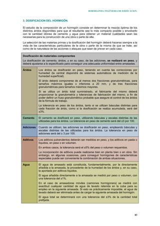 HORMIGONES. INGENIERIA DE EDIFICACION.
83
3. DOSIFICACION DEL HORMIGÓN.
El estudio de la composición de un hormigón consiste en determinar la mezcla óptima de los
distintos áridos disponibles para que el resultante sea lo más compacto posible y envolverlo
con la cantidad idónea de cemento y agua para obtener un material cualidades sean las
necesarias para la construcción de una obra o parte de ella.
La selección de las materias primas y la dosificación del hormigón deberá hacerse siempre a la
vista de las características particulares de la obra o parte de la misma de que se trate, así
como de la naturaleza de las acciones o ataques que sean de prever en cada caso.
Dosificación de materiales componentes
La dosificación de cemento, áridos, y en su caso, de las adiciones, se realizará en peso, y
deberá ajustarse a lo especificado para conseguir una adecuada uniformidad entre amasadas.
Áridos Los áridos se dosificarán en peso, teniendo en cuenta las correcciones por
humedad (la central dispondrá de sistemas automáticos de medición de la
humedad superficial).
El árido deberá componerse de al menos dos fracciones granulométricas, para
tamaños máximos iguales o inferiores a 20 mm, y de tres fracciones
granulométricas para tamaños máximos mayores.
Si se utiliza un árido total suministrado, el fabricante del mismo deberá
proporcionar la granulometría y tolerancias de fabricación del mismo, a fin de
poder definir un huso granulométrico probable que asegure el control de los áridos
de la fórmula de trabajo.
La tolerancia en peso de los áridos, tanto si se utilizan básculas distintas para
cada fracción de árido, como si la dosificación se realiza acumulada, será del
±3%.
Cemento El cemento se dosificará en peso, utilizando básculas y escalas distintas de las
utilizadas para los áridos. La tolerancia en peso de cemento será del ±3 por 100.
Adiciones Cuando se utilicen, las adiciones se dosificarán en peso, empleando básculas y
escalas distintas de las utilizadas para los áridos. La tolerancia en peso de
adiciones será del ± 3 por 100.
Aditivos Los aditivos pulverulentos deberán ser medidos en peso, y los aditivos en pasta o
líquidos, en peso o en volumen.
En ambos casos, la tolerancia será el ±5% del peso o volumen requeridos.
La incorporación de aditivos puede realizarse bien en planta bien o en obra. Sin
embargo, en algunas ocasiones, para conseguir hormigones de características
especiales puede ser conveniente la combinación de ambas situaciones.
Agua El agua de amasado está constituida, fundamentalmente, por la directamente
añadida a la amasada, la procedente de la humedad de los áridos y, en su caso,
la aportada por aditivos líquidos.
El agua añadida directamente a la amasada se medirá por peso o volumen, con
una tolerancia del ±1%.
En el caso de amasadoras móviles (camiones hormigonera) se medirá con
exactitud cualquier cantidad de agua de lavado retenida en la cuba para su
empleo en la siguiente amasada. Si esto es prácticamente imposible, el agua de
lavado deberá ser eliminada antes de cargar la siguiente amasada del hormigón.
El agua total se determinará con una tolerancia del ±3% de la cantidad total
prefijada.
 