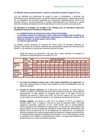 HORMIGONES. INGENIERIA DE EDIFICACION.
90
3.4. Máxima relación agua/cemento y mínimo contenido de cemento. (según 37.3.2.).
Una vez definidas las condiciones de puesta en obra, la consistencia, y teniendo una
aproximación de la cantidad de agua, se estudia la relación agua/cemento, relacionada además
con la durabilidad del hormigón (capacidad de comportarse satisfactoriamente frente a las
acciones físicas o químicas agresivas y proteger adecuadamente las armaduras y demás
elementos metálicos embebidos en el hormigón durante la vida de servicio de la estructura).
Se dosificará el hormigón con arreglo a los métodos que se consideren oportunos
respetando siempre las limitaciones siguientes:
- La cantidad mínima de cemento por metro cúbico de hormigón.
- La cantidad máxima de cemento por metro cúbico de hormigón será de 400 kg. En
casos excepcionales, previa justificación experimental y autorización expresa de la
Dirección de Obra, se podrá superar dicho límite.
- La relación agua/cemento.
La cantidad mínima necesaria de cemento por metro cúbico de hormigón depende, en
particular, del tamaño de los áridos, debiendo ser más elevada a medida que disminuye dicho
tamaño, y más reducida a medida que aumenta el tamaño de éstos.
I. Según las clases de exposición a las que vaya a estar sometido el hormigón se
cumplirán las especificaciones de la tabla 37.3.2.a:
II. Si el tipo de ambiente incluye una o más clases específicas de exposición, se
fijará para cada parámetro el criterio más exigente de entre los establecidos para las
clases en cuestión.
III. Cuando se utilicen adiciones en la fabricación del hormigón, se podrá tener en
cuenta su empleo a los efectos del cálculo del contenido de cemento y de la relación
agua/cemento. A tales efectos, se sustituirá para entrar en la tabla 37.3.2.a el
contenido de cemento C (kg/m³) por C+KF, así como la relación A/C por A/(C+KF)
siendo F(kg/m³) el contenido de adición y K el coeficiente de eficacia de la misma.
Cenizas volantes. Se tomará un valor de K no superior a 0,20 si se emplea un
cemento CEM I 32,5, ni superior a 0,40 en el caso de cementos CEM I con otras
categorías resistentes superiores. La D.F. podrá admitir, bajo su responsabilidad,
valores superiores del coeficiente de eficacia pero no mayores de 0,65, siempre que
ello se deduzca como una estimación centrada en mediana del valor característico real,
definido como el cuantil del 5% de la distribución de valores de K. La estimación
referida procederá de un estudio experimental que deberá ser validado previamente por
el correspondiente organismo certificador del hormigón y que no sólo tenga en cuenta
la resistencia sino también el comportamiento frente a la agresividad específica del
ambiente al que va a estar sometida la estructura.
Clase de exposiciónTipo de
hormigón
I IIa IIb IIIa IIIb IIIc IV Qa Qb Qc H F E
masa 0,65 - - - - - - 0,50 0,50 0,45 0,55 0,50 0,50
armado 0,65 0,60 0,55 0,50 0,50 0,45 0,50 0,50 0,50 0,45 0,55 0,50 0,50
Máxima
relación
a/c
pretensado 0,60 0,60 0,55 0,50 0,45 0,45 0,45 0,50 0,45 0,45 0,55 0,50 0,50
masa 200 - - - - - - 275 300 327 275 300 275
armado 250 275 300 300 325 350 325 325 350 350 300 325 300
Mínimo
contenido
de cemento
(kg/m
3
) pretensado 275 300 300 300 325 350 325 325 350 350 300 325 300
 