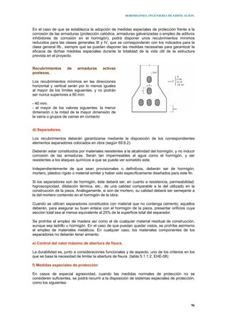 HORMIGONES. INGENIERIA DE EDIFICACION.
96
En el caso de que se establezca la adopción de medidas especiales de protección frente a la
corrosión de las armaduras (protección catódica, armaduras galvanizadas o empleo de aditivos
inhibidores de corrosión en el hormigón); podrá disponer unos recubrimientos mínimos
reducidos para las clases generales III y IV, que se corresponderán con los indicados para la
clase general IIb., siempre que se puedan disponer las medidas necesarias para garantizar la
eficacia de dichas medidas especiales durante la totalidad de la vida útil de la estructura
prevista en el proyecto.
Recubrimientos de armaduras activas
postesas.
Los recubrimientos mínimos en las direcciones
horizontal y vertical serán por lo menos iguales
al mayor de los límites siguientes, y no podrán
ser nunca superiores a 80 mm:
- 40 mm;
- el mayor de los valores siguientes: la menor
dimensión o la mitad de la mayor dimensión de
la vaina o grupos de vainas en contacto
d) Separadores.
Los recubrimientos deberán garantizarse mediante la disposición de los correspondientes
elementos separadores colocados en obra (según 69.8.2).
Deberán estar constituidos por materiales resistentes a la alcalinidad del hormigón, y no inducir
corrosión de las armaduras. Serán tan impermeables al agua como el hormigón, y ser
resistentes a los ataques químicos a que se puede ver sometido este.
Independientemente de que sean provisionales o definitivos, deberán ser de hormigón,
mortero, plástico rígido o material similar y haber sido específicamente diseñados para este fin.
Si los separadores son de hormigón, éste deberá ser, en cuanto a resistencia, permeabilidad,
higroscopicidad, dilatación térmica, etc., de una calidad comparable a la del utilizado en la
construcción de la pieza. Análogamente, si son de mortero, su calidad deberá ser semejante a
la del mortero contenido en el hormigón de la obra.
Cuando se utilicen separadores constituidos con material que no contenga cemento, aquellos
deberán, para asegurar su buen enlace con el hormigón de la pieza, presentar orificios cuya
sección total sea al menos equivalente al 25% de la superficie total del separador.
Se prohíbe el empleo de madera así como el de cualquier material residual de construcción,
aunque sea ladrillo u hormigón. En el caso de que puedan quedar vistos, se prohíbe asimismo
el empleo de materiales metálicos. En cualquier caso, los materiales componentes de los
separadores no deberán tener amianto.
e) Control del valor máximo de abertura de fisura.
La durabilidad es, junto a consideraciones funcionales y de aspecto, uno de los criterios en los
que se basa la necesidad de limitar la abertura de fisura. (tabla 5.1.1.2, EHE-08)
f) Medidas especiales de protección
En casos de especial agresividad, cuando las medidas normales de protección no se
consideren suficientes, se podrá recurrir a la disposición de sistemas especiales de protección,
como los siguientes:
 