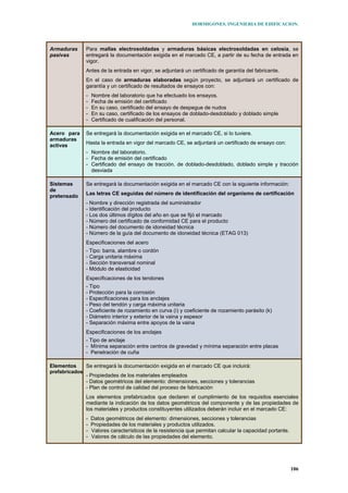 HORMIGONES. INGENIERIA DE EDIFICACION.
106
Armaduras
pasivas
Para mallas electrosoldadas y armaduras básicas electrosoldadas en celosía, se
entregará la documentación exigida en el marcado CE, a partir de su fecha de entrada en
vigor.
Antes de la entrada en vigor, se adjuntará un certificado de garantía del fabricante.
En el caso de armaduras elaboradas según proyecto, se adjuntará un certificado de
garantía y un certificado de resultados de ensayos con:
- Nombre del laboratorio que ha efectuado los ensayos.
- Fecha de emisión del certificado
- En su caso, certificado del ensayo de despegue de nudos
- En su caso, certificado de los ensayos de doblado-desdoblado y doblado simple
- Certificado de cualificación del personal.
Acero para
armaduras
activas
Se entregará la documentación exigida en el marcado CE, si lo tuviere.
Hasta la entrada en vigor del marcado CE, se adjuntará un certificado de ensayo con:
- Nombre del laboratorio.
- Fecha de emisión del certificado
- Certificado del ensayo de tracción. de doblado-desdoblado, doblado simple y tracción
desviada
Sistemas
de
pretensado
Se entregará la documentación exigida en el marcado CE con la siguiente información:
Las letras CE seguidas del número de identificación del organismo de certificación
- Nombre y dirección registrada del suministrador
- Identificación del producto
- Los dos últimos dígitos del año en que se fijó el marcado
- Número del certificado de conformidad CE para el producto
- Número del documento de idoneidad técnica
- Número de la guía del documento de idoneidad técnica (ETAG 013)
Especificaciones del acero
- Tipo: barra, alambre o cordón
- Carga unitaria máxima
- Sección transversal nominal
- Módulo de elasticidad
Especificaciones de los tendones
- Tipo
- Protección para la corrosión
- Especificaciones para los anclajes
- Peso del tendón y carga máxima unitaria
- Coeficiente de rozamiento en curva (ì) y coeficiente de rozamiento parásito (k)
- Diámetro interior y exterior de la vaina y espesor
- Separación máxima entre apoyos de la vaina
Especificaciones de los anclajes
- Tipo de anclaje
- Mínima separación entre centros de gravedad y mínima separación entre placas
- Penetración de cuña
Elementos
prefabricados
Se entregará la documentación exigida en el marcado CE que incluirá:
- Propiedades de los materiales empleados
- Datos geométricos del elemento: dimensiones, secciones y tolerancias
- Plan de control de calidad del proceso de fabricación
Los elementos prefabricados que declaren el cumplimiento de los requisitos esenciales
mediante la indicación de los datos geométricos del componente y de las propiedades de
los materiales y productos constituyentes utilizados deberán incluir en el marcado CE:
- Datos geométricos del elemento: dimensiones, secciones y tolerancias
- Propiedades de los materiales y productos utilizados.
- Valores característicos de la resistencia que permitan calcular la capacidad portante.
- Valores de cálculo de las propiedades del elemento.
 