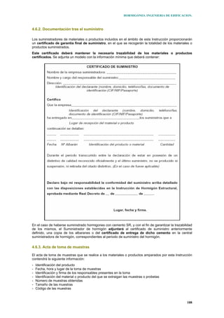 HORMIGONES. INGENIERIA DE EDIFICACION.
108
4.6.2. Documentación tras el suministro
Los suministradores de materiales o productos incluidos en el ámbito de esta Instrucción proporcionarán
un certificado de garantía final de suministro, en el que se recogerán la totalidad de los materiales o
productos suministrados.
Este certificado deberá mantener la necesaria trazabilidad de los materiales o productos
certificados. Se adjunta un modelo con la información mínima que deberá contener:
En el caso de haberse suministrado hormigones con cemento SR, y con el fin de garantizar la trazabilidad
de los mismos, el Suministrador de hormigón adjuntará al certificado de suministro anteriormente
definido, una copia de los albaranes o del certificado de entrega de dicho cemento en la central
suministradora de hormigón, correspondientes al periodo de suministro del hormigón.
4.6.3. Acta de toma de muestras
El acta de toma de muestras que se realice a los materiales o productos amparados por esta Instrucción
contendrá la siguiente información:
- Identificación del producto
- Fecha, hora y lugar de la toma de muestras
- Identificación y firma de los responsables presentes en la toma
- Identificación del material o producto del que se extraigan las muestras o probetas
- Número de muestras obtenidas
- Tamaño de las muestras
- Código de las muestras
 